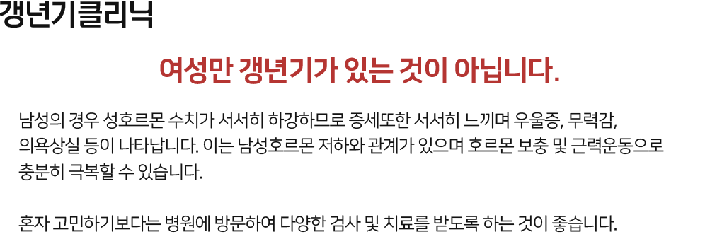 갱년기클리닉 여성만 갱년기가 있는 것이 아닙니다. 남성의 경우 성호르몬 수치가 서서히 하강하므로 증세또한 서서히 느끼며 우울증, 무력감, 의욕상실 등이 나타납니다. 이는 남성호르몬 저하와 관계가 있으며 호르몬 보충 및 근력운동으로 충분히 극복할 수 있습니다. 혼자 고민하기보다는 병원에 방문하여 다양한 검사 및 치료를 받도록 하는 것이 좋습니다.