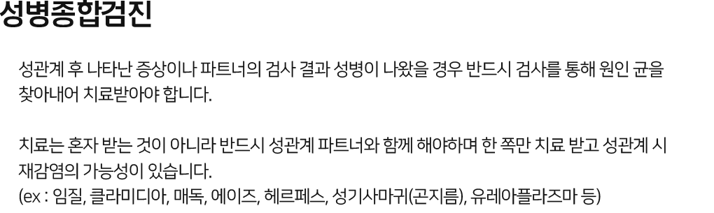 성병종합검진 성관계 후 나타난 증상이나 파트너의 검사 결과 성병이 나왔을 경우 반드시 검사를 통해 원인 균을 찾아내어 치료받아야 한다. 치료는 혼자 받는 것이 아니라 반드시 성관계 파트너와 함께 해야하며 한 쪽만 치료 받고 성관계 시 재감염의 가능성이 있다.