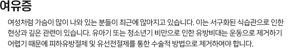 여유증 여성처럼 가슴이 많이 나와 있는 분들이 최근에 많아지고 있는데 이는 서구화된 식습관으로 인한 현상과 관련이 깊습니다. 유아기 또는 청소년기 때 비만으로 인한 가슴지방은 운동으로 제거하기 매우 어렵기 때문에 지방흡입으로 가슴지방을 제거해야하며 동시에 유선조직들을 제거합니다..