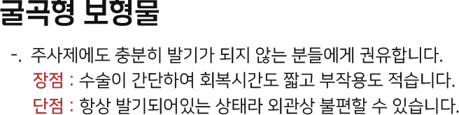 굴곡형 보형물 주사제에도 충분히 발기가 되지 않는 분들에게 권유. 장점 : 수술이 간단하여 회복시간도 짧고 부작용도 적다. 단점 : 항상 발기되어있는 상태라 외관상 불편할 수 있다.