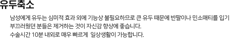 유두축소 남성에게 유두는 심미적 효과 외에 기능상 불필요하므로 큰 유두 때문에 반팔이나 민소매티를 입기 부끄러웠던 분들은 제거하는 것이 자신감 향상에 좋습니다. 수술시간 10분 내외로 매우 빠르게 일상생활이 가능합니다.